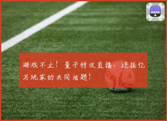 游戏不止!量子特攻直播,连接亿万玩家的共同话题!