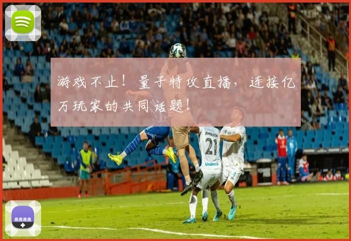 游戏不止!量子特攻直播,连接亿万玩家的共同话题!
